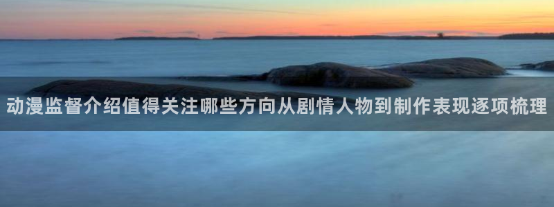 虫虫漫画高清版:动漫监督介绍值得关注哪些方向从剧情人物到制作表现逐项梳理配图