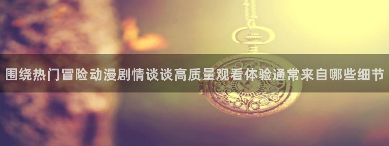 虫虫漫画大全高清版:围绕热门冒险动漫剧情谈谈高质量观看体验通常来自哪些细节配图